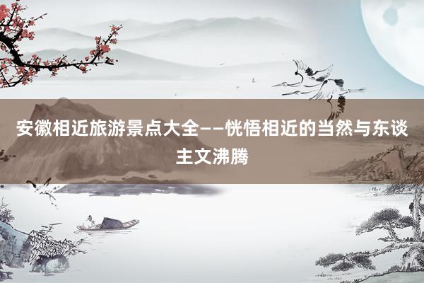 安徽相近旅游景点大全——恍悟相近的当然与东谈主文沸腾