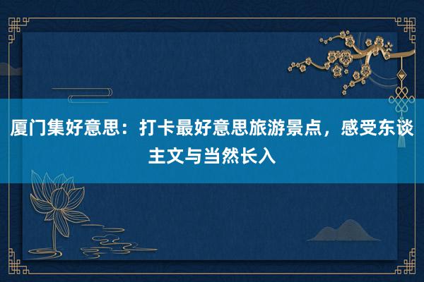 厦门集好意思：打卡最好意思旅游景点，感受东谈主文与当然长入