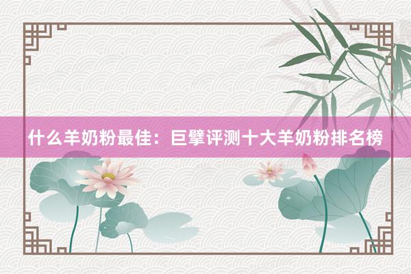 什么羊奶粉最佳：巨擘评测十大羊奶粉排名榜